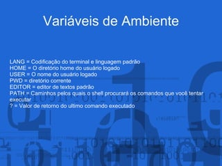 Variáveis de Ambiente
LANG = Codificação do terminal e linguagem padrão
HOME = O diretório home do usuário logado
USER = O nome do usuário logado
PWD = diretório corrente
EDITOR = editor de textos padrão
PATH = Caminhos pelos quais o shell procurará os comandos que você tentar
executar
? = Valor de retorno do ultimo comando executado
 
