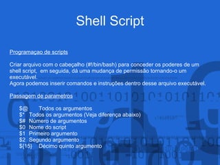 Shell Script
Programaçao de scripts
Criar arquivo com o cabeçalho (#!/bin/bash) para conceder os poderes de um
shell script, em seguida, dá uma mudança de permissão tornando-o um
executável.
Agora podemos inserir comandos e instruções dentro desse arquivo executável.
Passagem de parametros
$@ Todos os argumentos
$* Todos os argumentos (Veja diferença abaixo)
$# Número de argumentos
$0 Nome do script
$1 Primeiro argumento
$2 Segundo argumento
${15} Décimo quinto argumento
 