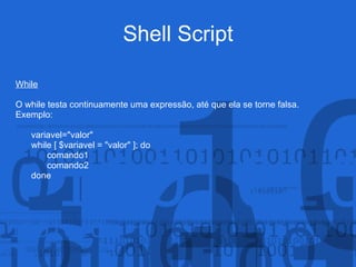 Shell Script
While
O while testa continuamente uma expressão, até que ela se torne falsa.
Exemplo:
variavel="valor"
while [ $variavel = "valor" ]; do
comando1
comando2
done
 