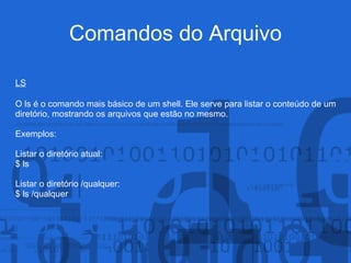 Comandos do Arquivo
LS
O ls é o comando mais básico de um shell. Ele serve para listar o conteúdo de um
diretório, mostrando os arquivos que estão no mesmo.
Exemplos:
Listar o diretório atual:
$ ls
Listar o diretório /qualquer:
$ ls /qualquer
 