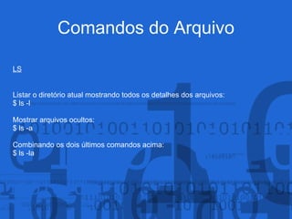 Comandos do Arquivo
LS
Listar o diretório atual mostrando todos os detalhes dos arquivos:
$ ls -l
Mostrar arquivos ocultos:
$ ls -a
Combinando os dois últimos comandos acima:
$ ls -la
 