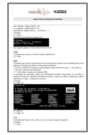 Escola Técnica Estadual de Diadema



mm - Minuto - Dígito entre 0 - 59
ss - Segundo - Dígito entre 0 - 59
Separadores: Dígito Pontos ( : ) ou Ponto ( . ).
Exemplo:
C:>Time
O Sistema apresentará a seguinte tela:




Em seguida, digita-se a hora atual e tecla-se Enter.

VER
Comando que mostra a versão do sistema operacional:
C:>VER

DIR
Comando que mostra a lista de arquivos de um diretório (pasta). Este comando pode conter
algumas variações para obter-se uma resposta diferente:
* /P Lista o diretório com pausa, usado quando a pasta encontra-se com v rios arquivos.
* /W Lista o diretório na horizontal.
* / ? Lista todas as opções do comando DIR.
O comando dir apresenta, ainda, três informações bastante importantes ao seu final: o
número de arquivos contidos no diretório corrente, o espaço em disco ocupado por este(s)
arquivo(s) e o espa o disponível no disco.
Exemplo:
C:>DIR / W




C:>DIR /P
C:>DIR / W

CLS
Comando que limpa a tela e deixa o cursor no canto superior esquerdo:
Exemplo:
C:>CLS
 