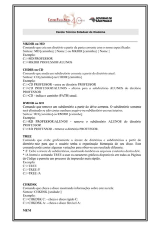 Escola Técnica Estadual de Diadema



MKDIR ou MD
Comando que cria um diretório a partir da pasta corrente com o nome especificado:
Sintaxe: MD [caminho] { Nome } ou MKDIR [caminho] { Nome }
Exemplo:
C:>MD PROFESSOR
C:>MKDIR PROFESSORALUNOS

CHDIR ou CD
Comando que muda um subdiretório corrente a partir do diretório atual:
Sintaxe: CD [caminho] ou CHDIR [caminho]
Exemplo:
C:>CD PROFESSOR - entra no diretório PROFESSOR
C:>CD PROFESSORALUNOS - alterna para o subdiretório ALUNOS do diretório
PROFESSOR
C:>CD - indica o caminho (PATH) atual.

RMDIR ou RD
Comando que remove um subdiretório a partir do drive corrente. O subdiretório somente
será eliminado se não conter nenhum arquivo ou subdiretório em seu interior:
Sintaxe: RD [caminho] ou RMDIR [caminho]
Exemplo:
C:>RD PROFESSORALUNOS - remove o subdiretório ALUNOS do diretório
PROFESSOR.
C:>RD PROFESSOR - remove o diretório PROFESSOR.

TREE
Comando que exibe graficamente a árvore de diretórios e subdiretórios a partir do
diretório-raiz para que o usuário tenha a organização hierarquia do seu disco. Este
comando pode conter algumas variações para obter-se um resultado diferente:
* /F Exibe a árvore de subdiretórios, mostrando também os arquivos existentes dentro dele.
* /A Instrui o comando TREE a usar os caracteres gráficos disponíveis em todas as Páginas
de Código e permite um processo de impressão mais rápido.
Exemplo:
C:>TREE
C:>TREE /F
C:>TREE /A


CHKDSK
Comando que checa o disco mostrando informações sobre este na tela:
Sintaxe: CHKDSK [unidade:]
Exemplo:
C:>CHKDSK C: - checa o disco rígido C:
C:>CHKDSK A: - checa o disco flexível A:

MEM
 