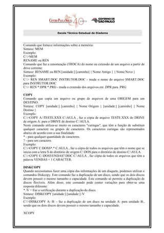 Escola Técnica Estadual de Diadema



Comando que fornece informações sobre a memória:
Sintaxe: MEM
Exemplo:
C:>MEM
RENAME ou REN
Comando que faz a renomeação (TROCA) do nome ou extensão de um arquivo a partir do
drive corrente:
Sintaxe: RENAME ou REN [unidade:] [caminho] { Nome Antigo } { Nome Novo }
Exemplo:
C:> REN SMART.DOC INSTRUTOR.DOC - muda o nome do arquivo SMART.DOC
para INSTRUTOR.DOC
C:> REN *.DPR *.PRG - muda a extensão dos arquivos em .DPR para .PRG

COPY
Comando que copia um arquivo ou grupo de arquivos de uma ORIGEM para um
DESTINO:
Sintaxe: COPY [unidade:] [caminho] { Nome Origem } [unidade:] [caminho] { Nome
Destino }
Exemplo:
C:>COPY A:TESTE.XXX C:AULA , faz a cópia de arquivo TESTE.XXX do DRIVE
de origem A: para o DRIVE de destino C:AULA.
Neste comando utiliza-se muito os caracteres "curingas", que têm a função de substituir
qualquer caractere ou grupos de caracteres. Os caracteres curingas são representados
abaixo de acordo com a sua finalidade:
* - para qualquer quantidade de caracteres.
? - para um caractere.
Exemplo:
C:>COPY C:DOSS*.* C:AULA , faz a cópia de todos os arquivos que têm o nome que se
inicia com a letra S do diretório de origem C:DOS para o diretório de destino C:AULA.
C:>COPY C:DOSVENDAS?.DOC C:AULA , faz cópia de todos os arquivos que têm a
palavra VENDAS + 1 CARACTER.

DISKCOPY
Quando necessitamos fazer uma cópia das informações de um disquete, podemos utilizar o
comandos Diskcopy. Este comando faz a duplicação de um disco, sendo que os dois discos
devem possuir o mesmo tamanho e capacidade. Este comando só permite a duplicação de
discos flexíveis. Além disso, este comando pode conter variações para obter-se uma
resposta diferente:
* /V = Faz a verificação durante a duplicação do disco.
Sintaxe: DISKCOPY [unidade:] [unidade:] /V
Exemplo:
C:>DISKCOPY A: B: - faz a duplicação de um disco na unidade A: para unidade B:,
sendo que os dois discos devem possuir o mesmo tamanho e capacidade.

XCOPY
 