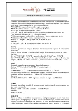 Escola Técnica Estadual de Diadema



Comando que copia arquivos seletivamente, lendo em sub-diretórios diferentes na origem e
podendo criar os sub-diretórios na unidade de destino, se assim for desejado. Este comando
pode conter variações para obter-se uma resposta diferente:
* ORIGEM Drive, caminho e nome dos arquivos de origem.
* DESTINO Drive, caminho e nome dos arquivos de destino.
* /M Copia os arquivos de origem e os "marca".
* /D: data Copia os arquivos de origem que foram modificados na data definida em
"data" ou depois dela, (mm,dd,yy é o formato default")
* /S Copia os arquivos em diretórios e subdiretórios, a não ser que estejam vazios.
* /E Copia os subdiretórios mesmo que estejam vazios.
Sintaxe: XCOPY [ ORIGEM] [DESTINO] /M /D:data /S /E /V
Exemplo:
C:>XCOPY C:DOS A: , copia o diretório DOS para o drive A: .

MOVE
Comando que tem duas funções: Renomear diretórios ou mover arquivos de um diretório
para outro:
Sintaxe: MOVE [unidade:] [caminho] [nome antigo] [nome novo] ou [Origem] [Destino]
Exemplo:
C:>MOVE C:AULA C:TESTE - renomeia o diretório C:AULA para C:TESTE
C:>MOVE C:AULA*.* A: - faz a movimentação de todos os arquivos do drive de
origem C:AULA para o drive de destino A:, deixando assim o diretório C:AULA vazio.

TYPE
Comando que exibe o conteúdo de um determinado arquivo:
Sintaxe: TYPE [unidade:] [CAMINHO] { Nome do Arquivo }
Exemplo:
C:TYPE CONFIG.SYS Exibe o conteúdo do arquivo CONFIG.SYS na tela.
Utilizando este comando você pode também imprimir o conteúdo de um arquivo bastando
para tanto adicionar a terminação > PRN ou > LPT1 ao comando.
Exemplo:
C:>TYPE CONFIG.SYS > PRN Imprime o conteúdo do arquivo CONFIG.SYS.


MORE
Comando que exibe o conteúdo de um determinado arquivo, fazendo uma pausa cada vez
que a tela é preenchida:
Sintaxe: MORE < [unidade:] [caminho] { Nome do Arquivo }
Exemplo:
MORE < TESTE.TXT

FORMAT
Antes de utilizar ou reutilizar um disco novo, você precisa prepará-lo para receber as
informações e, essa preparação do disco é chamada de formatação, que tem a função de
redefinir trilhas e setores na superfície magnética do disco. Num disco formatado podemos
copiar um arquivo, um diretório de vários arquivos ou até um disco inteiro. A formatação
 
