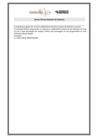Escola Técnica Estadual de Diadema



Comando que apaga um ou mais subdiretórios do disco a partir do diretório corrente:
O comando deltree apaga todos os arquivos e subdiretórios dentro de um diretório de uma
só vez. Como precaução ele sempre exibirá uma mensagem na tela perguntando se você
realmente deseja apagar.
Exemplo:
C:>DELTREE PROFESSOR
 