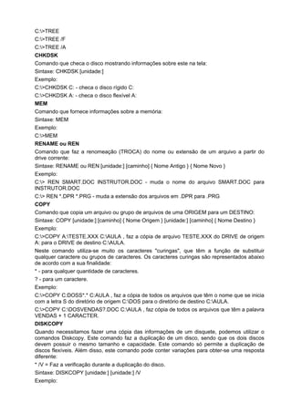 C:>TREE
C:>TREE /F
C:>TREE /A
CHKDSK
Comando que checa o disco mostrando informações sobre este na tela:
Sintaxe: CHKDSK [unidade:]
Exemplo:
C:>CHKDSK C: - checa o disco rígido C:
C:>CHKDSK A: - checa o disco flexível A:
MEM
Comando que fornece informações sobre a memória:
Sintaxe: MEM
Exemplo:
C:>MEM
RENAME ou REN
Comando que faz a renomeação (TROCA) do nome ou extensão de um arquivo a partir do
drive corrente:
Sintaxe: RENAME ou REN [unidade:] [caminho] { Nome Antigo } { Nome Novo }
Exemplo:
C:> REN SMART.DOC INSTRUTOR.DOC - muda o nome do arquivo SMART.DOC para
INSTRUTOR.DOC
C:> REN *.DPR *.PRG - muda a extensão dos arquivos em .DPR para .PRG
COPY
Comando que copia um arquivo ou grupo de arquivos de uma ORIGEM para um DESTINO:
Sintaxe: COPY [unidade:] [caminho] { Nome Origem } [unidade:] [caminho] { Nome Destino }
Exemplo:
C:>COPY A:TESTE.XXX C:AULA , faz a cópia de arquivo TESTE.XXX do DRIVE de origem
A: para o DRIVE de destino C:AULA.
Neste comando utiliza-se muito os caracteres "curingas", que têm a função de substituir
qualquer caractere ou grupos de caracteres. Os caracteres curingas são representados abaixo
de acordo com a sua finalidade:
* - para qualquer quantidade de caracteres.
? - para um caractere.
Exemplo:
C:>COPY C:DOSS*.* C:AULA , faz a cópia de todos os arquivos que têm o nome que se inicia
com a letra S do diretório de origem C:DOS para o diretório de destino C:AULA.
C:>COPY C:DOSVENDAS?.DOC C:AULA , faz cópia de todos os arquivos que têm a palavra
VENDAS + 1 CARACTER.
DISKCOPY
Quando necessitamos fazer uma cópia das informações de um disquete, podemos utilizar o
comandos Diskcopy. Este comando faz a duplicação de um disco, sendo que os dois discos
devem possuir o mesmo tamanho e capacidade. Este comando só permite a duplicação de
discos flexíveis. Além disso, este comando pode conter variações para obter-se uma resposta
diferente:
* /V = Faz a verificação durante a duplicação do disco.
Sintaxe: DISKCOPY [unidade:] [unidade:] /V
Exemplo:
 