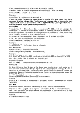 /Q Formata rapidamente o disco da unidade (Formatação Rápida)
/U formata o disco da unidade independente da condição (UNCONDICIONABLE)
Sintaxe: FORMAT [unidade:] /Q /U /S /4
Exemplo:
C:>FORMAT A: - formata o disco na unidade A:
ATENÇÃO: tenha cuidado nas formatações de discos ,pois elas fazem com que o
conteúdo do disco seja perdido. Vale lembrar que esta operação se torna muito mais
crítica quando estamos formatando a unidade C ( FORMAT C: ), operação não indicada
para pessoas com pouco conhecimento no assunto.
UNFORMAT
Caso aconteça de você formatar um disco por acidente, o MS-DOS permite a recuperação das
informações, há não ser que você tenha utilizado o parâmetro /U em sua formatação. O
comando UNFORMAT recupera as informações de um disco formatado. Este comando pode
conter variações para obter-se uma resposta diferente:
/L Recupera as informações de um disco, mostrando a lista de arquivos e diretórios
/TEST Lista todas informações, mas não refaz o disco
Sintaxe: UNFORMAT [unidade:] /L /TEST /P
Exemplo:
C:>UNFORMAT A: - desformata o disco na unidade A:
DEL ou DELETE
Comando que faz a eliminação de arquivos:
Sintaxe: DEL [unidade] [caminho] { Nome do Arquivo }
Exemplo:
DEL C:WINWORDCASTAS.DOC - deleta o arquivo CARTAS.DOC do diretório WINWORD
DEL *.DOC , deleta todos os arquivos com extensão .DOC
do diretório corrente
DEL C:ADMIN*.* - deleta todos os arquivos do diretório ADMIN
UNDELETE
No desenvolvimento diário de suas tarefas do dia a dia é muito comum você apagar um ou
mais arquivos, e depois descobrir que aquele(s) arquivo(s) era(m) importante(s). A partir da
versão 5.0 do MS-DOS houve a implantação de um comando muito útil chamado Undelete, que
nos permite (às vezes...) recuperar estes arquivos. Existem versões deste utilitário para o MS-
DOS ou MS-Windows:
Sintaxe: UNDELETE [unidade:] [caminho] { Nome do Arquivo }
Exemplo:
UNDELETE C:WINWORDCARTAS.DOC - recupera o arquivo CARTAS.DOC do diretório
WINWORD
DELTREE
Comando que apaga um ou mais subdiretórios do disco a partir do diretório corrente:
O comando deltree apaga todos os arquivos e subdiretórios dentro de um diretório de uma só
vez. Como precaução ele sempre exibirá uma mensagem na tela perguntando se você
realmente deseja apagar.
Exemplo:
C:>DELTREE PROFESSOR
 