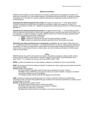 Manejo de Herramientas Informáticas
Redireccionamientos
MSDOS permite trabajar con otros dispositivos de entrada y salida aparte de la pantalla y el teclado como
puede ser la impresora, etc. Esto se realiza gracias a los redireccionamientos del DOS. Si queremos guardar
el resultado de un comando en un fichero, podemos redireccionar la salida del comando al fichero con un
símbolo especial.
Operadores de redireccionamiento de la salida: Es el signo de (mayor que): “>”. Este signo dirigirá el
comando introducido en el DOS hacia un dispositivo de entrada o salida, que puede ser un fichero. Por
ejemplo, si ponemos en el DOS: dir > salidadir.txt guardaremos la salida del comando dir en el fichero de texto
salidadir.txt.
Operadores de redireccionamiento de entrada: Es el signo de (menor que): “<”. Indica al DOS que debe
tomar los datos de entrada desde un fichero que se especifique (por supuesto debe existir dicho fichero) o de
otro dispositivo, en lugar de tomarlos por teclado. MSDOS cuenta con 3 órdenes tomadas específicamente
para este tipo de redireccionamientos, hablamos de:
 SORT : Ordena los datos de entrada.
 MORE: Visualiza el contenido de los datos de entrada pantalla a pantalla.
 FIND: Localiza una cadena de caracteres específicos dentro de los datos de entrada.
Operadores de redireccionamientos de concatenación a un fichero: Se usa el signo doble mayor que:
“>>”. La diferencia entre este y el anterior ‘>’ de redireccionamiento a un fichero, radica que este redirecciona
el resultado a un fichero y si este fichero contiene datos los nuevos datos los sitúa al final del fichero. En el
anterior caso, cuando existe el fichero y contiene datos, se borran los datos que hubiera en el fichero para
meter los nuevos datos.
Filtros
MSDOS además de permitir redireccionar las órdenes a dispositivos de entrada y salida, también permite
redireccionar las ordenes a otras ordenes. Para ello cuenta con los FILTROS, para identificarlos usa el
signo | (Alt Gr + 1). Los filtros con los que cuenta son: MORE, SORT, FIND.
MORE: Visualiza el resultado de una orden páginas a página si el resultado es mayor que la pantalla.
SORT: Se encarga de ordenar los datos de entrada. Por defecto los ordena según la primera letra de cada fila
de los datos de salida.
Sintaxis: SORT [/R] [/+numero]
/R: Indica a MSDOS que debe invertir el orden de la ordenación (de mayor a menor).
/+numero: Indica a MSDOS que en lugar de ordenar por el primer carácter, lo haga por el carácter
que ocupe la posición que se le especifique.
/T: Redirige la salida al fichero especificado después de esta opción.
FIND: Localiza una cadena de caracteres dentro de un fichero. Este filtro recibe como entrada datos
dispuestos en filas y devuelve sólo aquellas filas que contienen la secuencia de caracteres o la cadena que se
ha especificado en la orden.
Sintaxis: FIND [parámetro] “cadena” fichero
/V: Muestra todas las líneas que no contienen la cadena.
/C: Muestra sólo el número de líneas que contienen la cadena.
/I: No distingue mayúsculas y minúsculas.
/N: Muestra las líneas de texto con la cadena y los números de esas líneas
 