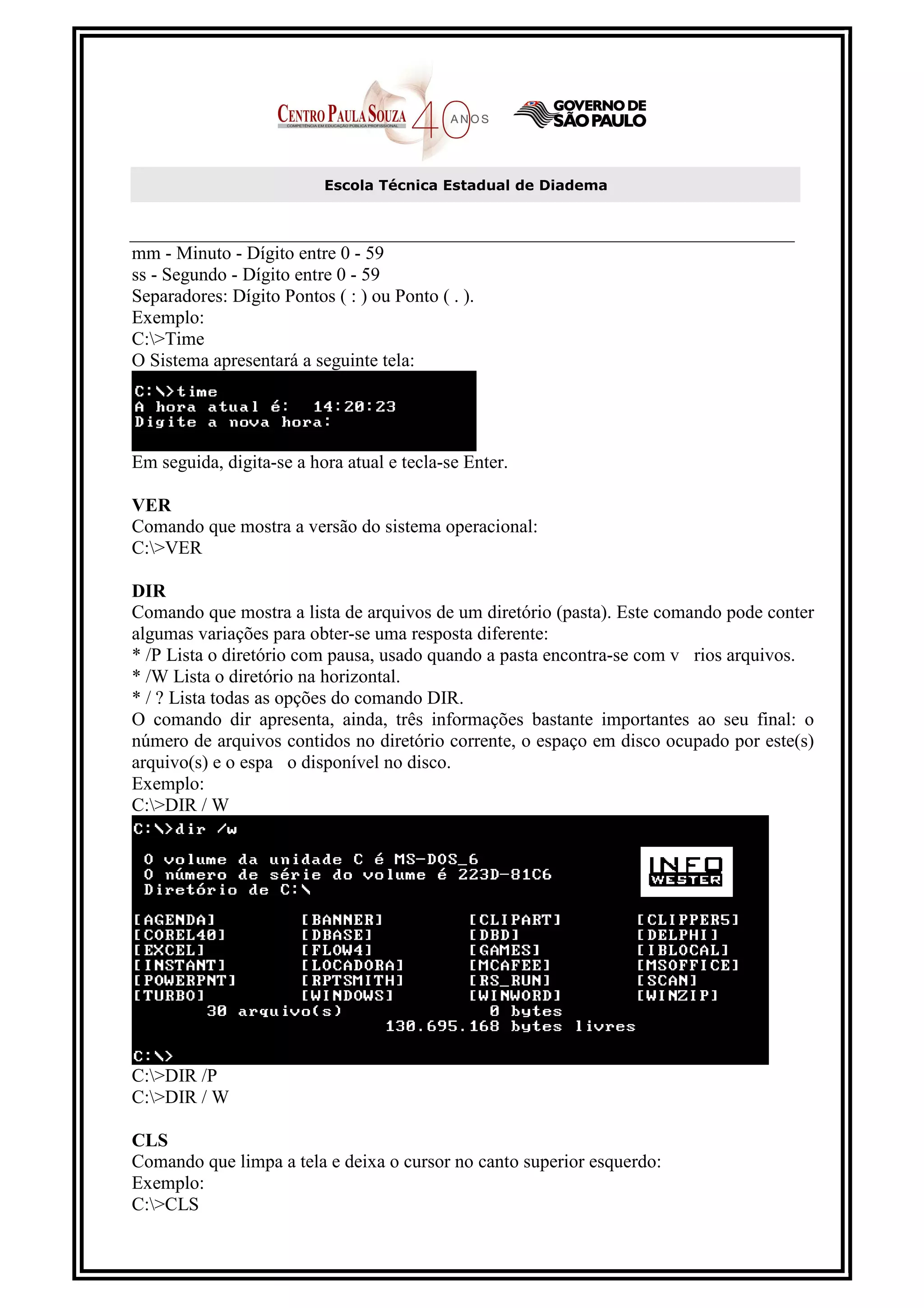 Escola Técnica Estadual de Diadema



mm - Minuto - Dígito entre 0 - 59
ss - Segundo - Dígito entre 0 - 59
Separadores: Dígito Pontos ( : ) ou Ponto ( . ).
Exemplo:
C:>Time
O Sistema apresentará a seguinte tela:




Em seguida, digita-se a hora atual e tecla-se Enter.

VER
Comando que mostra a versão do sistema operacional:
C:>VER

DIR
Comando que mostra a lista de arquivos de um diretório (pasta). Este comando pode conter
algumas variações para obter-se uma resposta diferente:
* /P Lista o diretório com pausa, usado quando a pasta encontra-se com v rios arquivos.
* /W Lista o diretório na horizontal.
* / ? Lista todas as opções do comando DIR.
O comando dir apresenta, ainda, três informações bastante importantes ao seu final: o
número de arquivos contidos no diretório corrente, o espaço em disco ocupado por este(s)
arquivo(s) e o espa o disponível no disco.
Exemplo:
C:>DIR / W




C:>DIR /P
C:>DIR / W

CLS
Comando que limpa a tela e deixa o cursor no canto superior esquerdo:
Exemplo:
C:>CLS
 