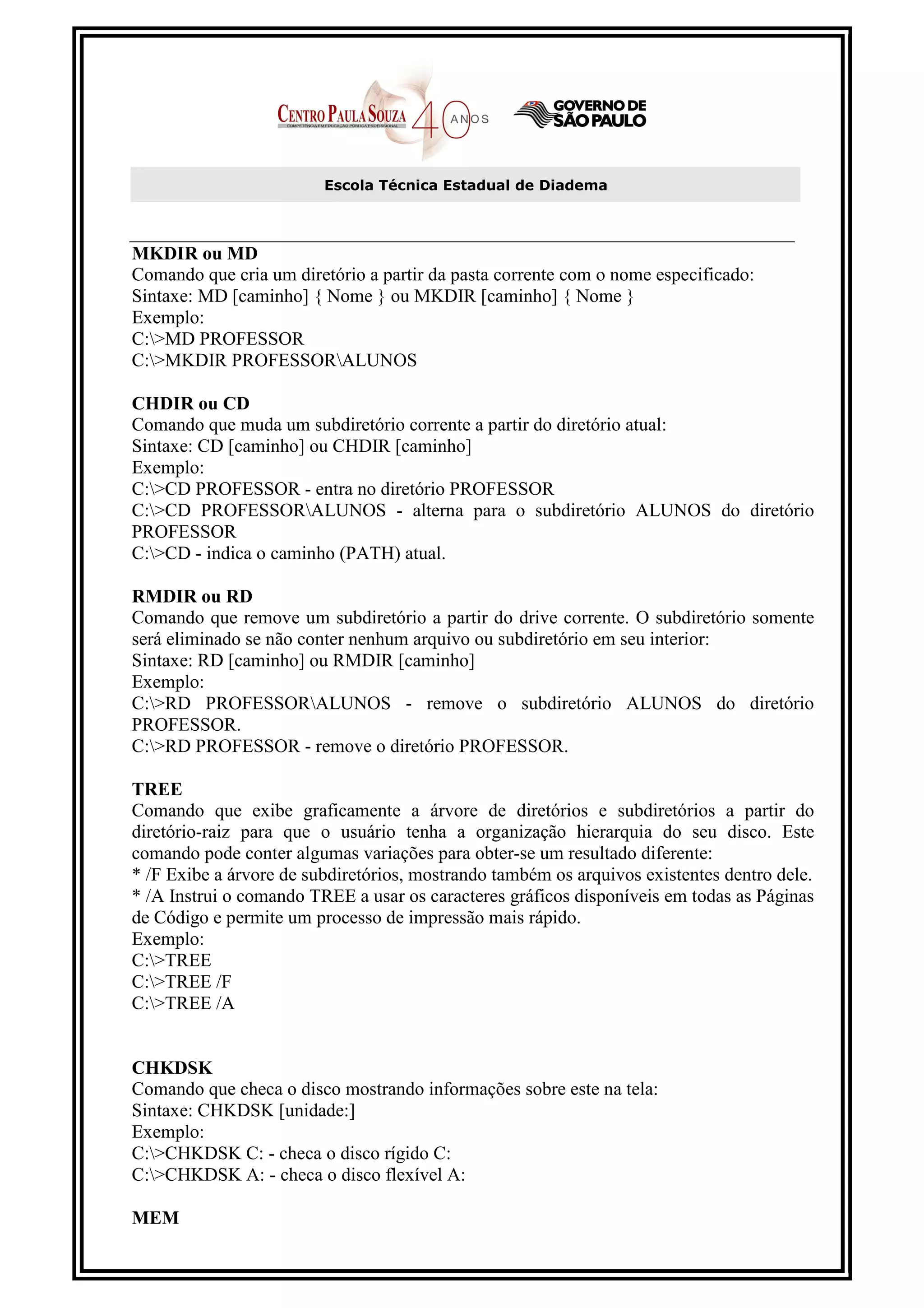 Escola Técnica Estadual de Diadema



MKDIR ou MD
Comando que cria um diretório a partir da pasta corrente com o nome especificado:
Sintaxe: MD [caminho] { Nome } ou MKDIR [caminho] { Nome }
Exemplo:
C:>MD PROFESSOR
C:>MKDIR PROFESSORALUNOS

CHDIR ou CD
Comando que muda um subdiretório corrente a partir do diretório atual:
Sintaxe: CD [caminho] ou CHDIR [caminho]
Exemplo:
C:>CD PROFESSOR - entra no diretório PROFESSOR
C:>CD PROFESSORALUNOS - alterna para o subdiretório ALUNOS do diretório
PROFESSOR
C:>CD - indica o caminho (PATH) atual.

RMDIR ou RD
Comando que remove um subdiretório a partir do drive corrente. O subdiretório somente
será eliminado se não conter nenhum arquivo ou subdiretório em seu interior:
Sintaxe: RD [caminho] ou RMDIR [caminho]
Exemplo:
C:>RD PROFESSORALUNOS - remove o subdiretório ALUNOS do diretório
PROFESSOR.
C:>RD PROFESSOR - remove o diretório PROFESSOR.

TREE
Comando que exibe graficamente a árvore de diretórios e subdiretórios a partir do
diretório-raiz para que o usuário tenha a organização hierarquia do seu disco. Este
comando pode conter algumas variações para obter-se um resultado diferente:
* /F Exibe a árvore de subdiretórios, mostrando também os arquivos existentes dentro dele.
* /A Instrui o comando TREE a usar os caracteres gráficos disponíveis em todas as Páginas
de Código e permite um processo de impressão mais rápido.
Exemplo:
C:>TREE
C:>TREE /F
C:>TREE /A


CHKDSK
Comando que checa o disco mostrando informações sobre este na tela:
Sintaxe: CHKDSK [unidade:]
Exemplo:
C:>CHKDSK C: - checa o disco rígido C:
C:>CHKDSK A: - checa o disco flexível A:

MEM
 