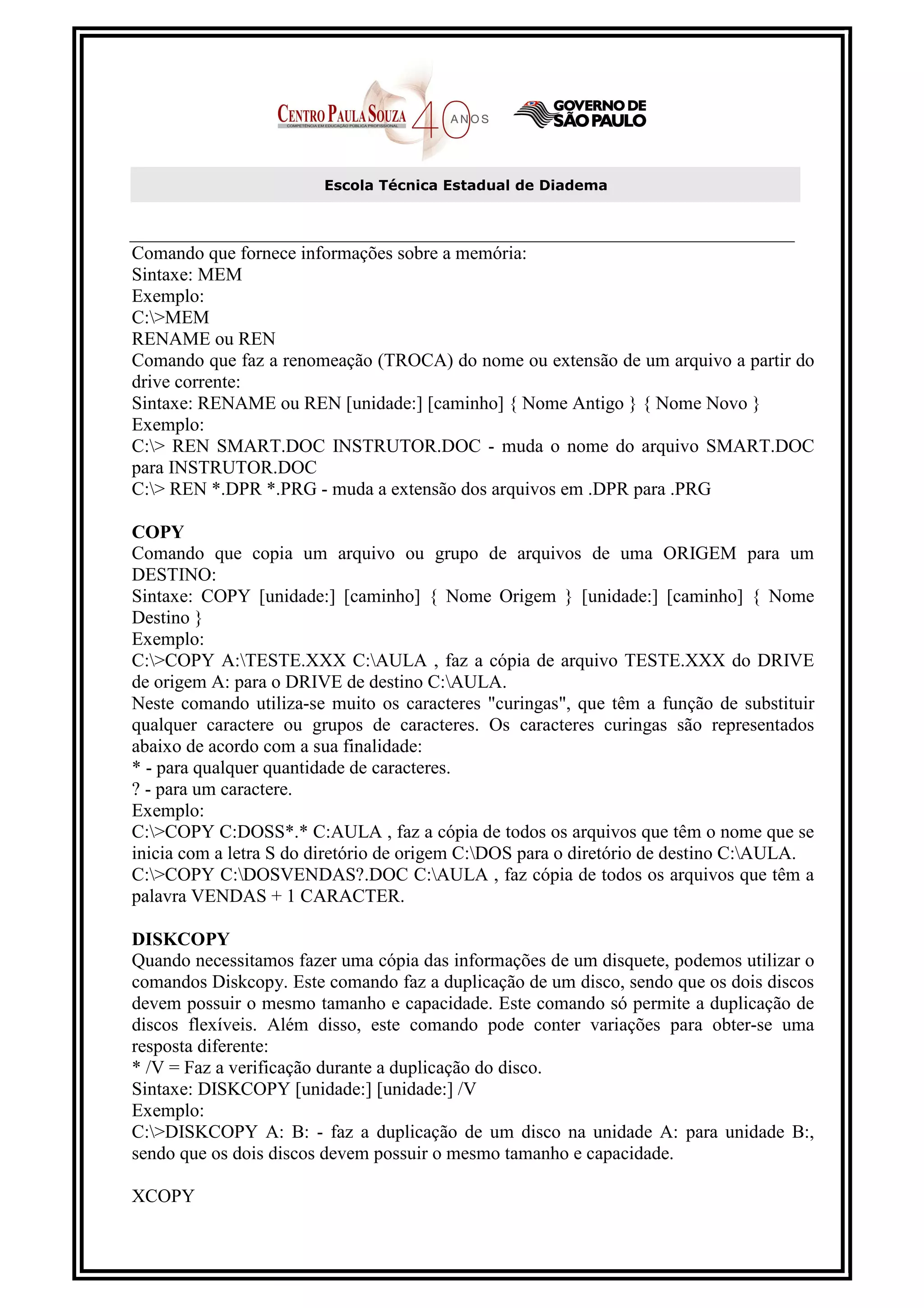 Escola Técnica Estadual de Diadema



Comando que fornece informações sobre a memória:
Sintaxe: MEM
Exemplo:
C:>MEM
RENAME ou REN
Comando que faz a renomeação (TROCA) do nome ou extensão de um arquivo a partir do
drive corrente:
Sintaxe: RENAME ou REN [unidade:] [caminho] { Nome Antigo } { Nome Novo }
Exemplo:
C:> REN SMART.DOC INSTRUTOR.DOC - muda o nome do arquivo SMART.DOC
para INSTRUTOR.DOC
C:> REN *.DPR *.PRG - muda a extensão dos arquivos em .DPR para .PRG

COPY
Comando que copia um arquivo ou grupo de arquivos de uma ORIGEM para um
DESTINO:
Sintaxe: COPY [unidade:] [caminho] { Nome Origem } [unidade:] [caminho] { Nome
Destino }
Exemplo:
C:>COPY A:TESTE.XXX C:AULA , faz a cópia de arquivo TESTE.XXX do DRIVE
de origem A: para o DRIVE de destino C:AULA.
Neste comando utiliza-se muito os caracteres "curingas", que têm a função de substituir
qualquer caractere ou grupos de caracteres. Os caracteres curingas são representados
abaixo de acordo com a sua finalidade:
* - para qualquer quantidade de caracteres.
? - para um caractere.
Exemplo:
C:>COPY C:DOSS*.* C:AULA , faz a cópia de todos os arquivos que têm o nome que se
inicia com a letra S do diretório de origem C:DOS para o diretório de destino C:AULA.
C:>COPY C:DOSVENDAS?.DOC C:AULA , faz cópia de todos os arquivos que têm a
palavra VENDAS + 1 CARACTER.

DISKCOPY
Quando necessitamos fazer uma cópia das informações de um disquete, podemos utilizar o
comandos Diskcopy. Este comando faz a duplicação de um disco, sendo que os dois discos
devem possuir o mesmo tamanho e capacidade. Este comando só permite a duplicação de
discos flexíveis. Além disso, este comando pode conter variações para obter-se uma
resposta diferente:
* /V = Faz a verificação durante a duplicação do disco.
Sintaxe: DISKCOPY [unidade:] [unidade:] /V
Exemplo:
C:>DISKCOPY A: B: - faz a duplicação de um disco na unidade A: para unidade B:,
sendo que os dois discos devem possuir o mesmo tamanho e capacidade.

XCOPY
 
