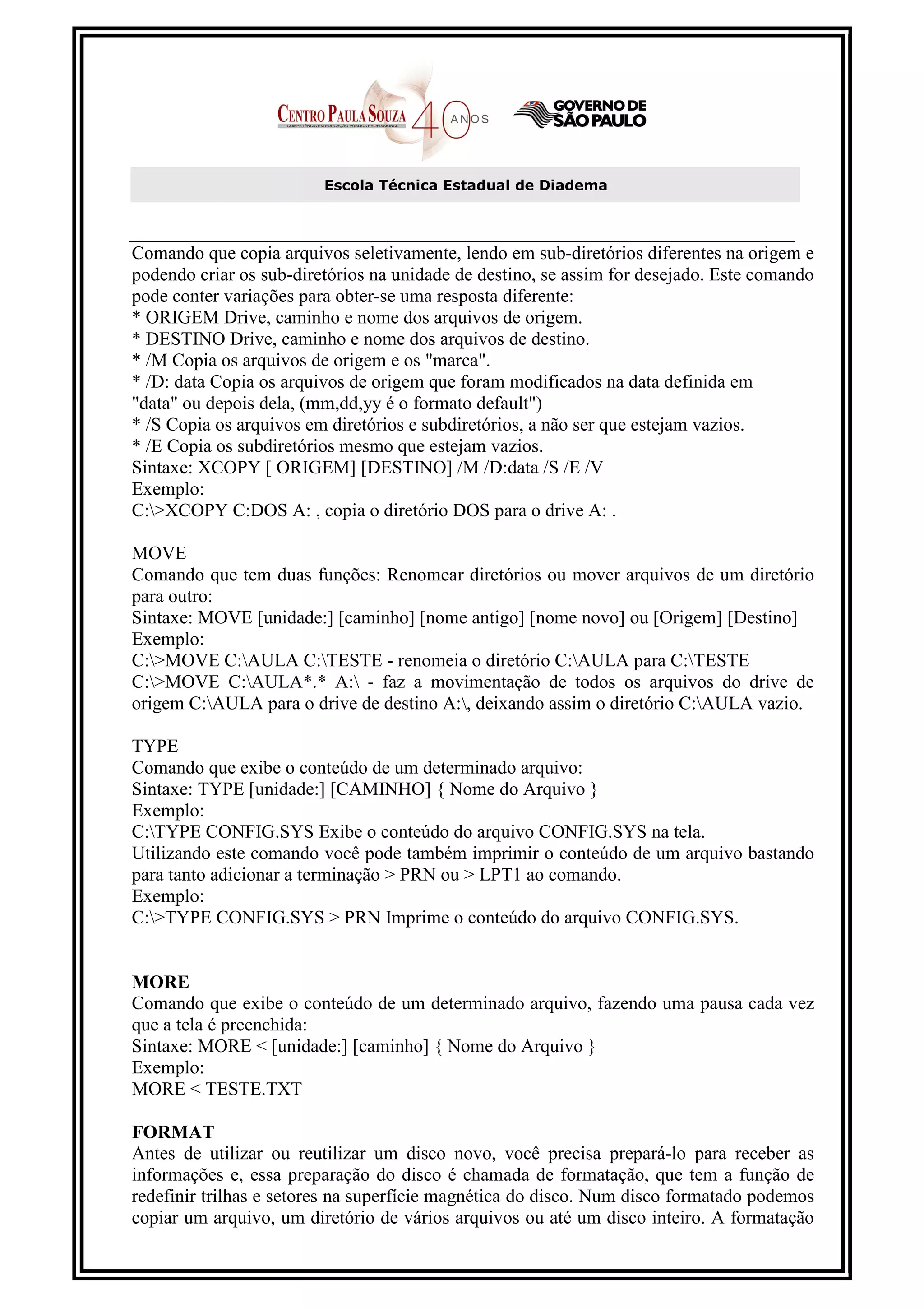 Escola Técnica Estadual de Diadema



Comando que copia arquivos seletivamente, lendo em sub-diretórios diferentes na origem e
podendo criar os sub-diretórios na unidade de destino, se assim for desejado. Este comando
pode conter variações para obter-se uma resposta diferente:
* ORIGEM Drive, caminho e nome dos arquivos de origem.
* DESTINO Drive, caminho e nome dos arquivos de destino.
* /M Copia os arquivos de origem e os "marca".
* /D: data Copia os arquivos de origem que foram modificados na data definida em
"data" ou depois dela, (mm,dd,yy é o formato default")
* /S Copia os arquivos em diretórios e subdiretórios, a não ser que estejam vazios.
* /E Copia os subdiretórios mesmo que estejam vazios.
Sintaxe: XCOPY [ ORIGEM] [DESTINO] /M /D:data /S /E /V
Exemplo:
C:>XCOPY C:DOS A: , copia o diretório DOS para o drive A: .

MOVE
Comando que tem duas funções: Renomear diretórios ou mover arquivos de um diretório
para outro:
Sintaxe: MOVE [unidade:] [caminho] [nome antigo] [nome novo] ou [Origem] [Destino]
Exemplo:
C:>MOVE C:AULA C:TESTE - renomeia o diretório C:AULA para C:TESTE
C:>MOVE C:AULA*.* A: - faz a movimentação de todos os arquivos do drive de
origem C:AULA para o drive de destino A:, deixando assim o diretório C:AULA vazio.

TYPE
Comando que exibe o conteúdo de um determinado arquivo:
Sintaxe: TYPE [unidade:] [CAMINHO] { Nome do Arquivo }
Exemplo:
C:TYPE CONFIG.SYS Exibe o conteúdo do arquivo CONFIG.SYS na tela.
Utilizando este comando você pode também imprimir o conteúdo de um arquivo bastando
para tanto adicionar a terminação > PRN ou > LPT1 ao comando.
Exemplo:
C:>TYPE CONFIG.SYS > PRN Imprime o conteúdo do arquivo CONFIG.SYS.


MORE
Comando que exibe o conteúdo de um determinado arquivo, fazendo uma pausa cada vez
que a tela é preenchida:
Sintaxe: MORE < [unidade:] [caminho] { Nome do Arquivo }
Exemplo:
MORE < TESTE.TXT

FORMAT
Antes de utilizar ou reutilizar um disco novo, você precisa prepará-lo para receber as
informações e, essa preparação do disco é chamada de formatação, que tem a função de
redefinir trilhas e setores na superfície magnética do disco. Num disco formatado podemos
copiar um arquivo, um diretório de vários arquivos ou até um disco inteiro. A formatação
 