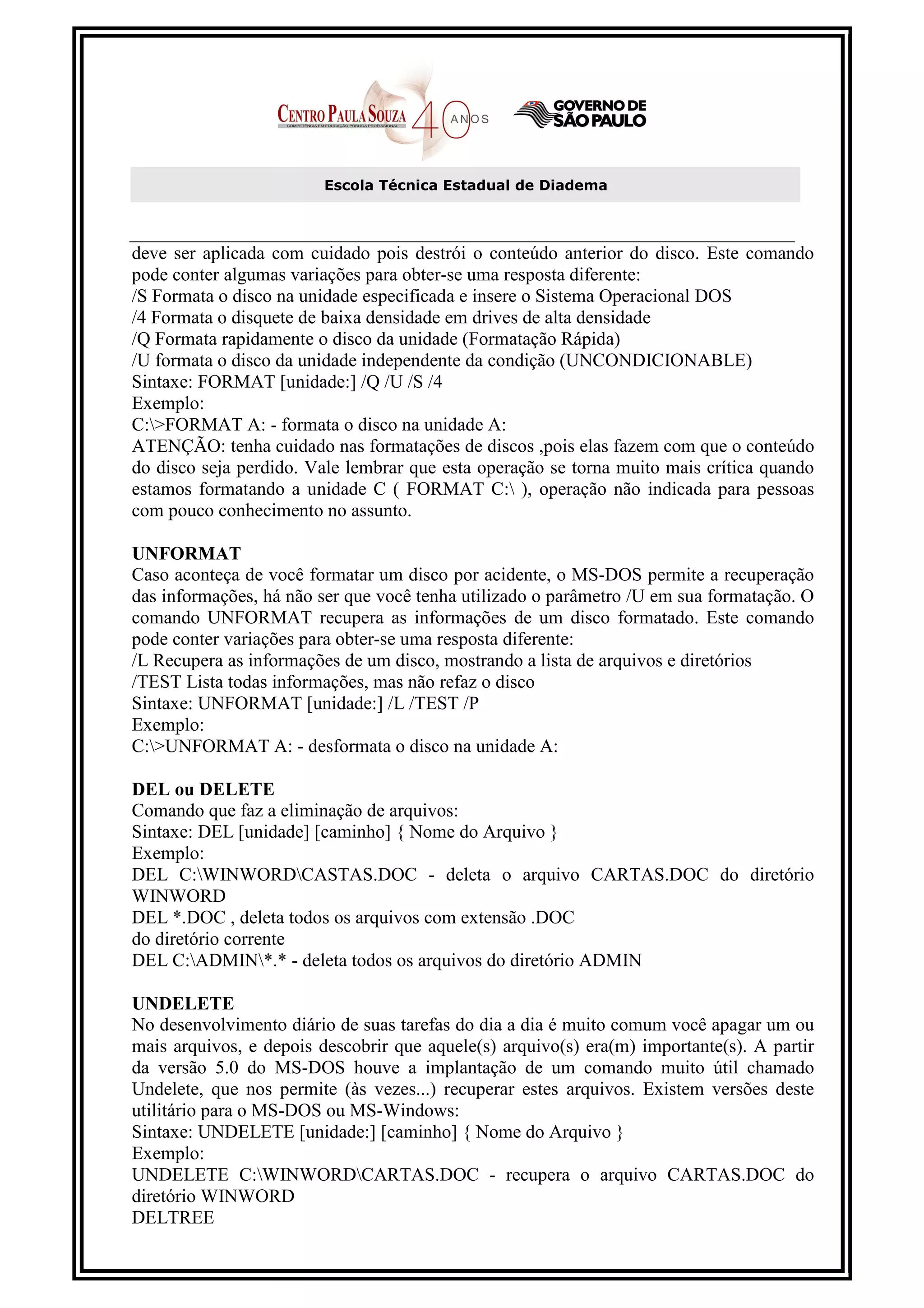 Escola Técnica Estadual de Diadema



deve ser aplicada com cuidado pois destrói o conteúdo anterior do disco. Este comando
pode conter algumas variações para obter-se uma resposta diferente:
/S Formata o disco na unidade especificada e insere o Sistema Operacional DOS
/4 Formata o disquete de baixa densidade em drives de alta densidade
/Q Formata rapidamente o disco da unidade (Formatação Rápida)
/U formata o disco da unidade independente da condição (UNCONDICIONABLE)
Sintaxe: FORMAT [unidade:] /Q /U /S /4
Exemplo:
C:>FORMAT A: - formata o disco na unidade A:
ATENÇÃO: tenha cuidado nas formatações de discos ,pois elas fazem com que o conteúdo
do disco seja perdido. Vale lembrar que esta operação se torna muito mais crítica quando
estamos formatando a unidade C ( FORMAT C: ), operação não indicada para pessoas
com pouco conhecimento no assunto.

UNFORMAT
Caso aconteça de você formatar um disco por acidente, o MS-DOS permite a recuperação
das informações, há não ser que você tenha utilizado o parâmetro /U em sua formatação. O
comando UNFORMAT recupera as informações de um disco formatado. Este comando
pode conter variações para obter-se uma resposta diferente:
/L Recupera as informações de um disco, mostrando a lista de arquivos e diretórios
/TEST Lista todas informações, mas não refaz o disco
Sintaxe: UNFORMAT [unidade:] /L /TEST /P
Exemplo:
C:>UNFORMAT A: - desformata o disco na unidade A:

DEL ou DELETE
Comando que faz a eliminação de arquivos:
Sintaxe: DEL [unidade] [caminho] { Nome do Arquivo }
Exemplo:
DEL C:WINWORDCASTAS.DOC - deleta o arquivo CARTAS.DOC do diretório
WINWORD
DEL *.DOC , deleta todos os arquivos com extensão .DOC
do diretório corrente
DEL C:ADMIN*.* - deleta todos os arquivos do diretório ADMIN

UNDELETE
No desenvolvimento diário de suas tarefas do dia a dia é muito comum você apagar um ou
mais arquivos, e depois descobrir que aquele(s) arquivo(s) era(m) importante(s). A partir
da versão 5.0 do MS-DOS houve a implantação de um comando muito útil chamado
Undelete, que nos permite (às vezes...) recuperar estes arquivos. Existem versões deste
utilitário para o MS-DOS ou MS-Windows:
Sintaxe: UNDELETE [unidade:] [caminho] { Nome do Arquivo }
Exemplo:
UNDELETE C:WINWORDCARTAS.DOC - recupera o arquivo CARTAS.DOC do
diretório WINWORD
DELTREE
 