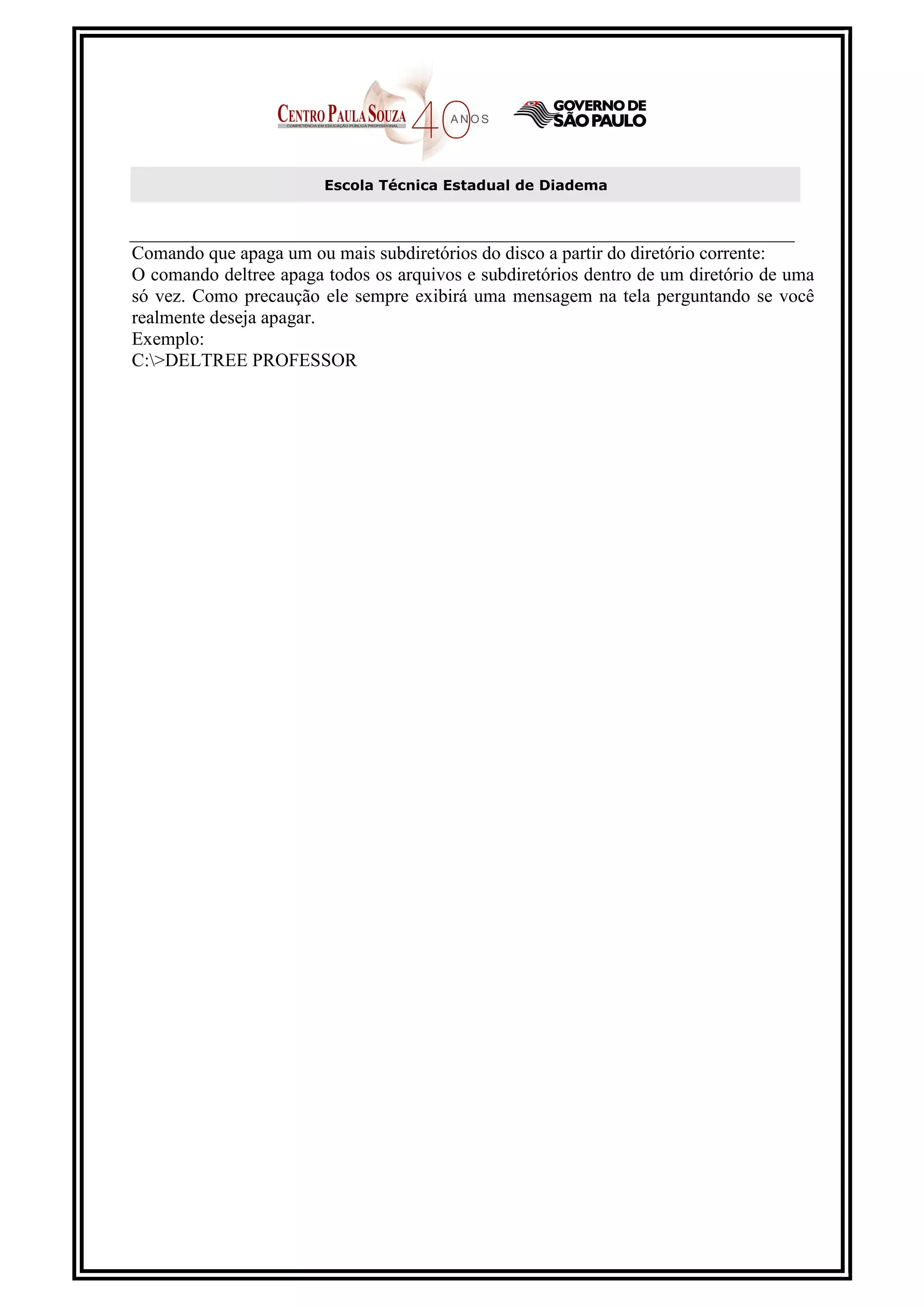 Escola Técnica Estadual de Diadema



Comando que apaga um ou mais subdiretórios do disco a partir do diretório corrente:
O comando deltree apaga todos os arquivos e subdiretórios dentro de um diretório de uma
só vez. Como precaução ele sempre exibirá uma mensagem na tela perguntando se você
realmente deseja apagar.
Exemplo:
C:>DELTREE PROFESSOR
 
