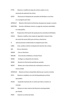 FTYPE Muestra o modifica los tipos de archivo usados en una
asociación de extensión de archivo.
GOTO Direcciona el intérprete de comandos de Windows a una línea
en un programa por lotes.
GPRESULT Muestra información de directivas de grupo por equipo o usuario.
GRAFTABL Permite a Windows mostrar un juego de caracteres extendidos
en modo gráfico.
HELP Proporciona información de ayuda para los comandos de Windows.
ICACLS Muestra, modifica, hace copias de seguridad o restaura listas
de control de acceso (ACL) para archivos y directorios.
IF Ejecuta procesos condicionales en programas por lotes.
LABEL Crea, cambia o elimina la etiqueta del volumen de un disco.
MD Crea un directorio.
MKDIR Crea un directorio.
MKLINK Crea vínculos simbólicos y vínculos físicos
MODE Configura un dispositivo de sistema.
MORE Muestra la información pantalla por pantalla.
MOVE Mueve uno o más archivos de un directorio a otro en la
misma unidad.
OPENFILES Muestra archivos compartidos abiertos por usuarios remotos.
PATH Muestra o establece una ruta de búsqueda para archivos
ejecutables.
PAUSE Suspende el proceso de un archivo por lotes y muestra un
mensaje.
POPD Restaura el valor anterior del directorio actual guardado
por PUSHD.
PRINT Imprime un archivo de texto.
 