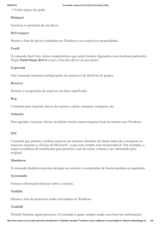 09/03/2015 Comandos e dicas do Prompt de Comando (CMD)
http://www.saraty.com.br/index.php?view=article&catid=1%3Alatest­news&id=7%3Astick­to­the­code&tmpl=component&print=1&layout=default&page=&… 4/8
­? Exibir tópico de ajuda.
Diskpart
Gerencia as partições de um disco. 
Driverquery
Mostra a lista de drivers instalados no Windows e as respectivas propriedades.
Fsutil
O comando fsutil tem vários complementos que serão listados digitando­o sem nenhum parâmetro.
Digite fsutil fsingo drives e terá a lista dos drives no seu micro.
Gepresult
Este comando mostrará configurações de usuários e de diretivas de grupos.
Recover 
Permite a recuperação de arquivos em disco danificado.
Reg
Comando para exportar chaves do registro, copiar, restaurar, comparar, etc.
Schtasks 
Para agendar, executar, alterar ou deletar tarefas numa máquina local ou remota com Windows. 
SFC
Comando que permite verificar arquivos de sistemas alterados de forma indevida e recuperar os
arquivos originais e oficiais da Microsoft., o que nem sempre será recomendável. Por exemplo, o
arquivo uxtheme.dll modificado para permitir o uso de temas voltaria a ser substituído pelo
original.
Shutdown
O comando shutdown permite desligar ou reiniciar o computador de forma imediata ou agendada. 
Systeminfo 
Fornece informações básicas sobre o sistema.
Tasklist
Mostra a lista de processos sendo executados no Windows.
Taskkill
Permite finalizar algum processo. O comando é quase sempre usado com base nas informações
 