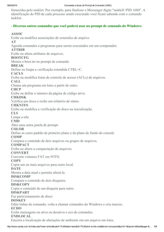09/03/2015 Comandos e dicas do Prompt de Comando (CMD)
http://www.saraty.com.br/index.php?view=article&catid=1%3Alatest­news&id=7%3Astick­to­the­code&tmpl=component&print=1&layout=default&page=&… 5/8
fornecidas pelo tasklist. Por exemplo, para finalizar o Messenger digite "taskkill /PID 1680". A
identificação do PID de cada processo sendo executado você ficará sabendo com o comando
tasklist.
­ Diversos outros comandos que você poderá usar no prompt de comando do Windows:
ASSOC
Exibe ou modifica associações de extensões de arquivo. 
AT
Agenda comandos e programas para serem executados em um computador. 
ATTRIB
Exibe ou altera atributos de arquivos. 
BOOTCFG
Mostra o boot.ini no prompt de comando 
BREAK
Define ou limpa a verificação estendida CTRL+C. 
CACLS
Exibe ou modifica listas de controle de acesso (ACLs) de arquivos. 
CALL
Chama um programa em lotes a partir de outro. 
CHCP
Exibe ou define o número da página de código ativa.
CHKDSK
Verifica um disco e exibe um relatório de status. 
CHKNTFS
Exibe ou modifica a verificação do disco na inicialização. 
CLS
Limpa a tela 
CMD
Abre uma outra janela de prompt. 
COLOR
Define as cores padrão de primeiro plano e do plano de fundo do console 
COMP
Compara o conteúdo de dois arquivos ou grupos de arquivos. 
COMPACT
Exibe ou altera a compactação de arquivos. 
CONVERT
Converte volumes FAT em NTFS. 
COPY
Copia um ou mais arquivos para outro local. 
DATE
Mostra a data atual e permite alterá­la. 
DISKCOMP
Compara o conteúdo de dois disquetes. 
DISKCOPY
Copia o conteúdo de um disquete para outro. 
DISKPART
Faz particionamento de disco 
DOSKEY
Edita linhas de comando, volta a chamar comandos do Windows e cria macros. 
ECHO
Exibe mensagens ou ativa ou desativa o eco de comandos. 
ENDLOCAL
Encerra a localização de alterações de ambiente em um arquivo em lotes. 
 
