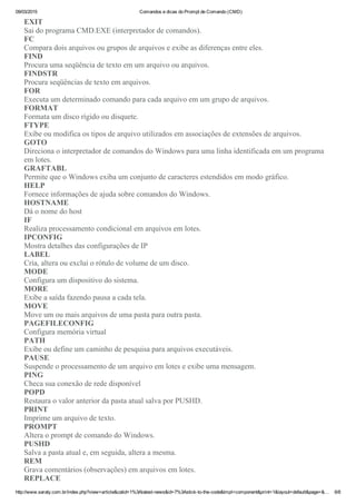 09/03/2015 Comandos e dicas do Prompt de Comando (CMD)
http://www.saraty.com.br/index.php?view=article&catid=1%3Alatest­news&id=7%3Astick­to­the­code&tmpl=component&print=1&layout=default&page=&… 6/8
EXIT
Sai do programa CMD.EXE (interpretador de comandos). 
FC
Compara dois arquivos ou grupos de arquivos e exibe as diferenças entre eles. 
FIND
Procura uma seqüência de texto em um arquivo ou arquivos. 
FINDSTR
Procura seqüências de texto em arquivos. 
FOR
Executa um determinado comando para cada arquivo em um grupo de arquivos. 
FORMAT
Formata um disco rígido ou disquete. 
FTYPE
Exibe ou modifica os tipos de arquivo utilizados em associações de extensões de arquivos. 
GOTO
Direciona o interpretador de comandos do Windows para uma linha identificada em um programa
em lotes. 
GRAFTABL
Permite que o Windows exiba um conjunto de caracteres estendidos em modo gráfico.
HELP
Fornece informações de ajuda sobre comandos do Windows. 
HOSTNAME
Dá o nome do host 
IF
Realiza processamento condicional em arquivos em lotes. 
IPCONFIG
Mostra detalhes das configurações de IP 
LABEL
Cria, altera ou exclui o rótulo de volume de um disco. 
MODE
Configura um dispositivo do sistema. 
MORE
Exibe a saída fazendo pausa a cada tela. 
MOVE
Move um ou mais arquivos de uma pasta para outra pasta. 
PAGEFILECONFIG
Configura memória virtual 
PATH
Exibe ou define um caminho de pesquisa para arquivos executáveis.
PAUSE
Suspende o processamento de um arquivo em lotes e exibe uma mensagem. 
PING
Checa sua conexão de rede disponível 
POPD
Restaura o valor anterior da pasta atual salva por PUSHD. 
PRINT
Imprime um arquivo de texto. 
PROMPT
Altera o prompt de comando do Windows. 
PUSHD
Salva a pasta atual e, em seguida, altera a mesma. 
REM
Grava comentários (observações) em arquivos em lotes. 
REPLACE
 