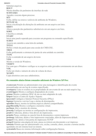 09/03/2015 Comandos e dicas do Prompt de Comando (CMD)
http://www.saraty.com.br/index.php?view=article&catid=1%3Alatest­news&id=7%3Astick­to­the­code&tmpl=component&print=1&layout=default&page=&… 7/8
Substitui arquivos. 
ROUT
Mostra detalhes do parâmetro da interface de rede 
SCHTASKS
Agenda e executa algum processo 
SET
Exibe, define ou remove variáveis de ambiente do Windows. 
SETLOCAL
Inicia a localização de alterações de ambiente em um arquivo em lotes. 
SHIFT
Altera a posição dos parâmetros substituíveis em um arquivo em lotes. 
SORT
Classifica a entrada. 
START
Inicia uma janela separada para executar um programa ou comando especificado. 
SUBST
Associa um caminho a uma letra de unidade. 
TITLE
Define o título da janela para uma sessão do CMD.EXE. 
TREE
Exibe graficamente a estrutura de pastas de uma unidade ou caminho. 
TYPE
Exibe o conteúdo de um arquivo de texto. 
VER
Mostra a versão do Windows. 
VERIFY
Faz com que o Windows verifique se os arquivos estão gravados corretamente em um disco. 
VOL
Exibe um rótulo e número de série de volume de disco. 
XCOPY
Copia diretórios com seus subdiretórios. 
Os comandos abaixo listam comandos adicionais do Windows XP Pro:
eventcreate Permite ao administrador criar uma mensagem e identificação do evento
personalizadas em um log de eventos especificado. 
eventquery Lista os eventos ou as propriedades de um evento de um ou mais arquivo log. 
eventtriggers Mostra e configura disparadores de evento. 
getmac Mostra o endereço MAC de um ou mais adaptador de rede. 
helpctr Inicia o Centro de Ajuda e Suporte. 
ipseccmd Configura o Internet Protocol Security (IPSec) 
logman Gerencia o serviço Logs e alertas de desempenho. 
openfiles Busca, mostra ou termina arquivos abertos compartilhados. 
pagefileconfig Mostra e configura a memória virtual. 
perfmon Abre o monitor do sistema. 
prncnfg Configure ou mostra as configurações de impressora. 
prndrvr Adiciona, deleta e lista drivers de impressoras. 
prnjobs Pausa, continua ou cancela lista de documentos a serem impressos. 
prnmngr Adiciona, deleta e lista impressoras conectadas, além da impressora default. 
prnport Cria, deleta e lista portas de impressora TCP/IP
prnqctl Imprime uma página de teste, pausa ou reinicia um documento a ser impresso. 
schtasks Permite que um administrador crie, exclua, consulte, altere, execute e termine tarefas
agendadas em um sistema local ou remoto. 
systeminfo Busca no sistema informação sobre configurações básicas. 
 