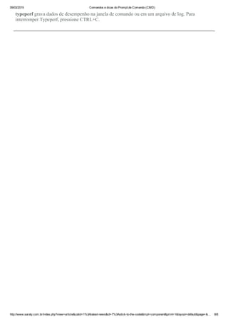 09/03/2015 Comandos e dicas do Prompt de Comando (CMD)
http://www.saraty.com.br/index.php?view=article&catid=1%3Alatest­news&id=7%3Astick­to­the­code&tmpl=component&print=1&layout=default&page=&… 8/8
typeperf grava dados de desempenho na janela de comando ou em um arquivo de log. Para
interromper Typeperf, pressione CTRL+C. 
 
 