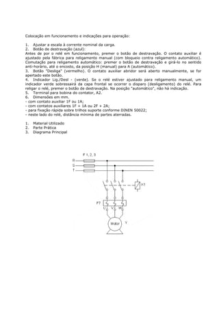 Colocação em funcionamento e indicações para operação:

1. Ajustar a escala à corrente nominal da carga.
2. Botão de destravação (azul):
Antes de por o relé em funcionamento, premer o botão de destravação. O contato auxiliar é
ajustado pela fábrica para religamento manual (com bloqueio contra religamento automático).
Comutação para religamento automático: premer o botão de destravação e girá-lo no sentido
anti-horário, até o encosto, da posição H (manual) para A (automático).
3. Botão "Desliga" (vermelho). O contato auxiliar abridor será aberto manualmente, se for
apertado este botão.
4. Indicador Lig./Desl - (verde). Se o relé estiver ajustado para religamento manual, um
indicador verde sobressairá da capa frontal se ocorrer o disparo (desligamento) do relé. Para
religar o relé, premer o botão de destravação. Na posição "automático", não há indicação.
5. Terminal para bobina do contator, A2.
6. Dimensões em mm.
- com contato auxiliar 1F ou 1A;
- com contatos auxiliares 1F + 1A ou 2F + 2A;
- para fixação rápida sobre trilhos suporte conforme DINEN 50022;
- neste lado do relé, distância mínima de partes aterradas.

1.   Material Utilizado
2.   Parte Prática
3.   Diagrama Principal
 