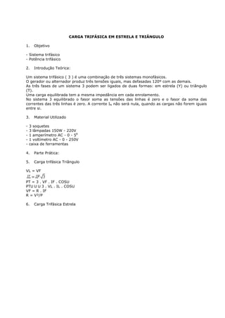 CARGA TRIFÁSICA EM ESTRELA E TRIÂNGULO

1.    Objetivo

- Sistema trifásico
- Potência trifásico

2.    Introdução Teórica:

Um sistema trifásico ( 3 ) é uma combinação de três sistemas monofásicos.
O gerador ou alternador produz três tensões iguais, mas defasadas 120º com as demais.
As três fases de um sistema 3 podem ser ligados de duas formas: em estrela (Y) ou triângulo
(T).
Uma carga equilibrada tem a mesma impedância em cada enrolamento.
No sistema 3 equilibrado o fasor soma as tensões das linhas é zero e o fasor da soma das
correntes das três linhas é zero. A corrente IN não será nula, quando as cargas não forem iguais
entre si.

3.    Material Utilizado

-   3 soquetes
-   3 lâmpadas 150W - 220V
-   1 amperímetro AC - 0 - 5A
-   1 voltímetro AC - 0 - 250V
-   caixa de ferramentas

4.    Parte Prática:

5.    Carga trifásica Triângulo

VL = VF


PT = 3 . VF . IF . COS
PT      3 . VL . IL . COS
VF = R . IF
R = V²/P

6.    Carga Trifásica Estrela
 