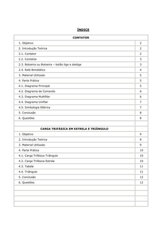ÍNDICE

                                         CONTATOR

1. Objetivo                                                 2

2. Introdução Teórica                                       2

2.1. Contator                                               2

2.2. Contatos                                               3

2.3. Botoeira ou Botoeira – botão liga e desliga            3

2.4. Relé Bimetálico                                        4

3. Material Utilizado                                       5

4. Parte Prática                                            5

4.1. Diagrama Principal                                     5

4.2. Diagrama de Comando                                    6

4.3. Diagrama Multifilar                                    6

4.4. Diagrama Unifilar                                      7

4.5. Simbologia Elétrica                                    7

5. Conclusão                                                8

6. Questões                                                 8



                   CARGA TRIFÁSICA EM ESTRELA E TRIÂNGULO

1. Objetivo                                                 9

2. Introdução Teórica                                       9

3. Material Utilizado                                       9

4. Parte Prática                                            10

4.1. Carga Trifásica Triângulo                              10

4.2. Carga Trifásica Estrela                                10

4.3. Tabela                                                 11

4.4. Triângulo                                              11

5. Conclusão                                                12

6. Questões                                                 12
 