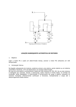 LIGAÇÃO SUBSEQUENTE AUTOMÁTICA DE MOTORES


1.   Objetivo

Ligar o motor M1 e após um determinado tempo, acionar o motor M2 utilizando um relé
temporizado.

2.   Introdução Teórica

Na ligação subseqüente de motores, podemos acionar uma esteira, ponte rolante ou um sistema
automático industrial, a fim de desenvolver um produto determinado.
No caso de uma esteira o acionamento é dado por três motores M1, M2, M3. Se um dos motores
é desligado por exemplo, devido a sobrecarga, todos motores à frente deste, no sentido de
condução, serão desligados; é interrompido o fornecimento de carga à esteira, enquanto os
motores montados anteriormente continuam a funcionar, transportando a carga até o
descarregamento desta esteira.
 