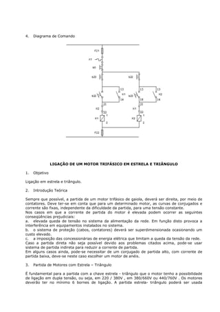 4.   Diagrama de Comando




                LIGAÇÃO DE UM MOTOR TRIFÁSICO EM ESTRELA E TRIÂNGULO

1.   Objetivo

Ligação em estrela e triângulo.

2.   Introdução Teórica

Sempre que possível, a partida de um motor trifásico de gaiola, deverá ser direita, por meio de
contatores. Deve ter-se em conta que para um determinado motor, as curvas de conjugados e
corrente são fixas, independente da dificuldade da partida, para uma tensão constante.
Nos casos em que a corrente de partida do motor é elevada podem ocorrer as seguintes
conseqüências prejudiciais:
a. elevada queda de tensão no sistema da alimentação da rede. Em função disto provoca a
interferência em equipamentos instalados no sistema.
b. o sistema de proteção (cabos, contatores) deverá ser superdimensionada ocasionando um
custo elevado.
c. a imposição das concessionárias de energia elétrica que limitam a queda da tensão da rede.
Caso a partida direta não seja possível devido aos problemas citados acima, pode-se usar
sistema de partida indireta para reduzir a corrente de partida.
Em alguns casos ainda, pode-se necessitar de um conjugado de partida alto, com corrente de
partida baixa, deve-se neste caso escolher um motor de anéis.

3.   Partida de Motores com Estrela – Triângulo

É fundamental para a partida com a chave estrela - triângulo que o motor tenho a possibilidade
de ligação em dupla tensão, ou seja, em 220 / 380V , em 380/660V ou 440/760V . Os motores
deverão ter no mínimo 6 bornes de ligação. A partida estrela- triângulo poderá ser usada
 