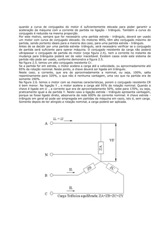 quando a curva de conjugados do motor é suficientemente elevada para poder garantir a
aceleração da máquina com a corrente de partida na ligação - triângulo. Também a curva do
conjugado é reduzida na mesma proporção.
Por este motivo, sempre que for necessário uma partida estrela - triângulo, deverá ser usado
um motor com curva de conjugado elevado. Os motores WEG, têm alto conjugado máximo de
partida, sendo portanto ideais para a maioria dos caso, para uma partida estrela - triângulo.
Antes de se decidir por uma partida estrela- triângulo, será necessário verificar se o conjugado
de partida será suficiente para operar máquina. O conjugado resistente da carga não poderá
ultrapassar o conjugado de partida do motor (veja figura 2.4), nem a corrente no instante da
mudança para triângulos poderá ser de valor inaceitável. Existem casos onde este sistema de
partida não pode ser usado, conforme demonstra a figura 2.5.
Na figura 2.5. temos um alto conjugado resistente Cr.
Se a partida for em estrela, o motor acelera a carga até a velocidade, ou aproximadamente até
85% da rotação nominal. Neste ponto, a chave deverá ser ligada em triângulo.
Neste caso, a corrente, que era de aproximadamente a nominal, ou seja, 100%, salta
repentinamente para 320%, o que não é nenhuma vantagem, uma vez que na partida era de
somente 190%.
Na figura 2.6. temos o motor com as mesmas características, porem o conjugado resistente CR
é bem menor. Na ligação Y , o motor acelera a carga até 95% da rotação nominal. Quando a
chave é ligada em     , a corrente que era de aproximadamente 50%, sobe para 170%, ou seja,
praticamente igual a da partida Y. Neste caso a ligação estrela - triângulo apresenta vantagem,
porque se fosse ligado direto, absorveria da rede 600% da corrente nominal. A chave estrela -
triângulo em geral só pode ser empregada em partidas da máquina em vazio, isto é, sem carga.
Somente depois de ter atingido a rotação nominal, a carga poderá ser aplicada.
 
