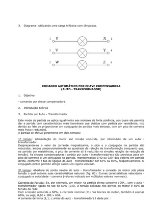 3.   Diagrama: utilizando uma carga trifásica com lâmpadas.




                  COMANDO AUTOMÁTICO POR CHAVE COMPENSADORA
                            (AUTO - TRANSFORMADOR)

1.   Objetivo

- comando por chave compensadora.

2.   Introdução Teórica

3.   Partida por Auto – Transformador

Este modo de partida se aplica igualmente aos motores de forte potência, aos quais ele permite
dar a partida com características mais favoráveis que obtidas com partida por resistência, isto
devido ao fato de proporcionar um conjugado de partida mais elevado, com um pico de corrente
mais fraco (reduzido).
A partida se efetua geralmente em dois tempos:

1º tempo: Alimentação do motor sob tensão reduzida, por intermédio de um auto -
transformador.
Desprezando-se o valor da corrente magnetizante, o pico e o conjugado na partida são
reduzidos, ambos proporcionalmente ao quadrado da relação de transformação (enquanto que,
na partida por resistências, o pico de corrente só é reduzido na simples relação de redução da
tensão). As chaves compensadoras (partida por auto - transformadores) são previstas para um
pico de corrente e um conjugado na partida, representando 0,42 ou 0,64 dos valores em partida
direta, conforme o tap de ligação do auto - transformador dor 65% ou 80%, respectivamente. O
conjugado motor permite atingir assim um regime elevado.

2º tempo: Abertura do ponto neutro do auto - transformador e conexão do motor sob plena
tensão o qual retoma suas características naturais (fig. 03). Curvas características velocidade -
conjugado e velocidade - corrente (valores indicado em múltiplos valores nominais).

Corrente de Partida: Se, por exemplo, um motor na partida direta consome 100A , com o auto -
transformador ligado no tap de 60% (0,6), a tensão aplicada nos bornes do motor é 60% da
tensão da rede.
Com a tensão reduzida a 60%, a corrente nominal (In) nos bornes do motor, também é apenas
60%, ou seja, 0,60 x 100 = 60A.
A corrente de linha (IL ) , ( antes do auto - transformador) é dada por :
 