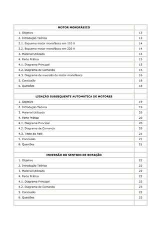 MOTOR MONOFÁSICO

1. Objetivo                                                13

2. Introdução Teórica                                      13

2.1. Esquema motor monofásico em 110 V                     14

2.2. Esquema motor monofásico em 220 V                     14

3. Material Utilizado                                      14

4. Parte Prática                                           15

4.1. Diagrama Principal                                    15

4.2. Diagrama de Comando                                   15

4.3. Diagrama de inversão do motor monofásico              16

5. Conclusão                                               18

6. Questões                                                18



               LIGAÇÃO SUBSEQUENTE AUTOMÁTICA DE MOTORES

1. Objetivo                                                19

2. Introdução Teórica                                      19

3. Material Utilizado                                      20

4. Parte Prática                                           20

4.1. Diagrama Principal                                    20

4.2. Diagrama de Comando                                   20

4.3. Teste do Relé                                         21

5. Conclusão                                               21

6. Questões                                                21



                        INVERSÃO DO SENTIDO DE ROTAÇÃO

1. Objetivo                                                22

2. Introdução Teórica                                      22

3. Material Utilizado                                      22

4. Parte Prática                                           22

4.1. Diagrama Principal                                    22

4.2. Diagrama de Comando                                   23

5. Conclusão                                               23

6. Questões                                                23
 