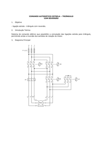 COMANDO AUTOMÁTICO ESTRELA – TRIÂNGULO
                                  COM REVERSÃO

1.   Objetivo

- ligação estrela - triângulo com reversão.

2.   Introdução Teórica

Sistema de comando elétrico que possibilite a comutação das ligações estrela para triângulo,
permitindo ainda a inversão dos sentidos de rotação do motor.

3.   Diagrama Principal
 