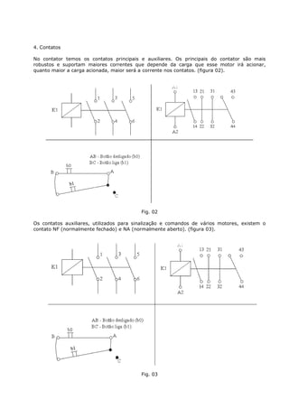 4. Contatos

No contator temos os contatos principais e auxiliares. Os principais do contator são mais
robustos e suportam maiores correntes que depende da carga que esse motor irá acionar,
quanto maior a carga acionada, maior será a corrente nos contatos. (figura 02).




                                          Fig. 02

Os contatos auxiliares, utilizados para sinalização e comandos de vários motores, existem o
contato NF (normalmente fechado) e NA (normalmente aberto). (figura 03).




                                          Fig. 03
 