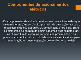 Componentes de acionamentos
elétricos
Os componentes de entrada de sinais elétricos são aqueles que
emitem informações ao circuito por meio de uma ação muscular,
mecânica, elétrica, eletrônica ou combinação entre elas. Entre
os elementos de entrada de sinais podemos citar as botoeiras,
as chaves fim de curso, os sensores de proximidade e os
pressostatos, entre outros, todos destinados a emitir sinais para
energização ou desenergização do circuito ou parte dele
 