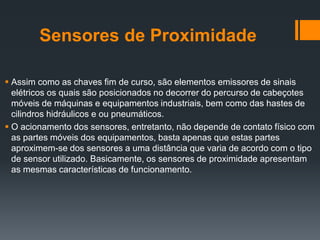 Sensores de Proximidade
 Assim como as chaves fim de curso, são elementos emissores de sinais
elétricos os quais são posicionados no decorrer do percurso de cabeçotes
móveis de máquinas e equipamentos industriais, bem como das hastes de
cilindros hidráulicos e ou pneumáticos.
 O acionamento dos sensores, entretanto, não depende de contato físico com
as partes móveis dos equipamentos, basta apenas que estas partes
aproximem-se dos sensores a uma distância que varia de acordo com o tipo
de sensor utilizado. Basicamente, os sensores de proximidade apresentam
as mesmas características de funcionamento.
 
