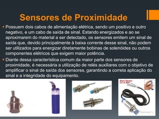 Sensores de Proximidade
 Possuem dois cabos de alimentação elétrica, sendo um positivo e outro
negativo, e um cabo de saída de sinal. Estando energizados e ao se
aproximarem do material a ser detectado, os sensores emitem um sinal de
saída que, devido principalmente à baixa corrente desse sinal, não podem
ser utilizados para energizar diretamente bobinas de solenóides ou outros
componentes elétricos que exigem maior potência.
 Diante dessa característica comum da maior parte dos sensores de
proximidade, é necessária a utilização de relés auxiliares com o objetivo de
amplificar o sinal de saída dos sensores, garantindo a correta aplicação do
sinal e a integridade do equipamento.
 