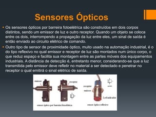 Sensores Ópticos
 Os sensores ópticos por barreira fotoelétrica são construídos em dois corpos
distintos, sendo um emissor de luz e outro receptor. Quando um objeto se coloca
entre os dois, interrompendo a propagação da luz entre eles, um sinal de saída é
então enviado ao circuito elétrico de comando.
 Outro tipo de sensor de proximidade óptico, muito usado na automação industrial, é o
do tipo reflexivo no qual emissor e receptor de luz são montados num único corpo, o
que reduz espaço e facilita sua montagem entre as partes móveis dos equipamentos
industriais. A distância de detecção é, entretanto menor, considerando-se que a luz
transmitida pelo emissor deve refletir no material a ser detectado e penetrar no
receptor o qual emitirá o sinal elétrico de saída.
 
