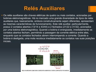 Relés Auxiliares
 Os relés auxiliares são chaves elétricas de quatro ou mais contatos, acionadas por
bobinas eletromagnéticas. Há no mercado uma grande diversidade de tipos de relés
auxiliares que, basicamente, embora construtivamente sejam diferentes, apresentam
as mesmas características de funcionamento. Este relé auxiliar, particularmente,
possui 2 contatos abertos (13/14 e 43/44) e 2 fechados (21/22 e 31/32), acionados
por uma bobina eletromagnética. Quando a bobina é energizada, imediatamente os
contatos abertos fecham, permitindo a passagem da corrente elétrica entre eles,
enquanto que os contatos fechados abrem interrompendo a corrente. Quando a
bobina é desligada, uma mola recoloca imediatamente os contatos nas suas posições
iniciais.
 
