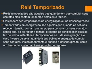 Relé Temporizado
 Relés temporizados são aqueles que quando têm que comutar seus
contatos eles contam um tempo antes de o fazê-lo.
 Eles podem ser temporizados na energização ou na desenergização.
 Temporizados na energização são aqueles que quando as bobinas
recebem tensão, contam um tempo para comutar os seus contatos,
sendo que, ao se retirar a tensão, o retorno às condições iniciais se
faz de forma instantânea. Temporizados na desenergização é o
caso inverso ou seja : quando a sua bobina é energizada comuta
seus contatos instantaneamente e quando é desenergizada, conta
um tempo para retornar à sua posição de repouso.
 