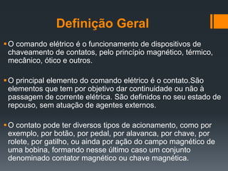 Definição Geral
O comando elétrico é o funcionamento de dispositivos de
chaveamento de contatos, pelo princípio magnético, térmico,
mecânico, ótico e outros.
O principal elemento do comando elétrico é o contato.São
elementos que tem por objetivo dar continuidade ou não à
passagem de corrente elétrica. São definidos no seu estado de
repouso, sem atuação de agentes externos.
O contato pode ter diversos tipos de acionamento, como por
exemplo, por botão, por pedal, por alavanca, por chave, por
rolete, por gatilho, ou ainda por ação do campo magnético de
uma bobina, formando nesse último caso um conjunto
denominado contator magnético ou chave magnética.
 