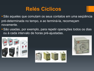 Relés Cíclicos
São aqueles que comutam os seus contatos em uma seqüência
pré-determinada no tempo, e ao terminá-la, recomeçam
novamente.
São usadas, por exemplo, para repetir operações todos os dias
ou à cada intervalo de horas pré-ajustadas.
 