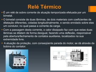 Relé Térmico
 É um relé de sobre corrente de atuação temporizada efetuada por um
bimetal.
 O bimetal consiste de duas lâminas, de dois materiais com coeficientes de
dilatação diferentes, coladas longitudinalmente, e sendo enrolado sobre elas
um condutor, no qual passa a corrente da carga.
 Com a passagem desta corrente, o calor dissipado faz com que estas duas
lâminas se dilatem de forma desigual, fazendo uma deflexão, responsável
pela abertura/fechamento de contatos auxiliares, localizados na sua
extremidade livre.
 A atuação da proteção, com conseqüente parada do motor, se dá através da
bobina do contator.
 