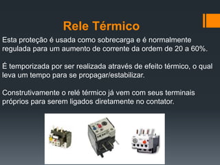 Rele Térmico
Esta proteção é usada como sobrecarga e é normalmente
regulada para um aumento de corrente da ordem de 20 a 60%.
É temporizada por ser realizada através de efeito térmico, o qual
leva um tempo para se propagar/estabilizar.
Construtivamente o relé térmico já vem com seus terminais
próprios para serem ligados diretamente no contator.
 