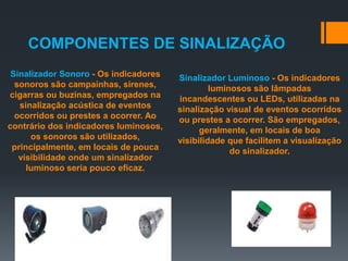 Sinalizador Sonoro - Os indicadores
sonoros são campainhas, sirenes,
cigarras ou buzinas, empregados na
sinalização acústica de eventos
ocorridos ou prestes a ocorrer. Ao
contrário dos indicadores luminosos,
os sonoros são utilizados,
principalmente, em locais de pouca
visibilidade onde um sinalizador
luminoso seria pouco eficaz.
Sinalizador Luminoso - Os indicadores
luminosos são lâmpadas
incandescentes ou LEDs, utilizadas na
sinalização visual de eventos ocorridos
ou prestes a ocorrer. São empregados,
geralmente, em locais de boa
visibilidade que facilitem a visualização
do sinalizador.
COMPONENTES DE SINALIZAÇÃO
 