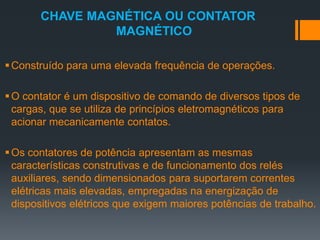 CHAVE MAGNÉTICA OU CONTATOR
MAGNÉTICO
Construído para uma elevada frequência de operações.
O contator é um dispositivo de comando de diversos tipos de
cargas, que se utiliza de princípios eletromagnéticos para
acionar mecanicamente contatos.
Os contatores de potência apresentam as mesmas
características construtivas e de funcionamento dos relés
auxiliares, sendo dimensionados para suportarem correntes
elétricas mais elevadas, empregadas na energização de
dispositivos elétricos que exigem maiores potências de trabalho.
 