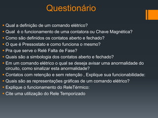 Questionário
 Qual a definição de um comando elétrico?
 Qual é o funcionamento de uma contatora ou Chave Magnética?
 Como são definidos os contatos aberto e fechado?
 O que é Pressostato e como funciona o mesmo?
 Pra que serve o Relé Falta de Fase?
 Quais são a simbologia dos contatos aberto e fechado?
 Em um comando elétrico o qual se deseja avisar uma anormalidade do
circuito, como sinalizar esta anormalidade?
 Contatos com retenção e sem retenção , Explique sua funcionabilidade:
 Quais são as representações gráficas de um comando elétrico?
 Explique o funcionamento do ReleTérmico:
 Cite uma utilização do Rele Temporizado
 