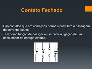 Contato Fechado
São contatos que em condições normais permitem a passagem
da corrente elétrica.
Tem como função de desligar ou impedir a ligação de um
consumidor de energia elétrica.
 