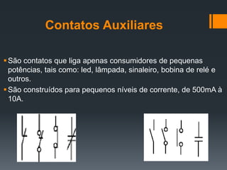 Contatos Auxiliares
São contatos que liga apenas consumidores de pequenas
potências, tais como: led, lâmpada, sinaleiro, bobina de relé e
outros.
São construídos para pequenos níveis de corrente, de 500mA à
10A.
 